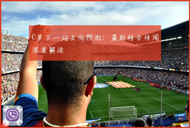 C罗下一站去向预测：最新转会传闻深度解读
