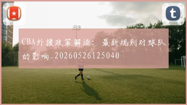 CBA外援政策解读:最新规则对球队的影响_20260526125040
