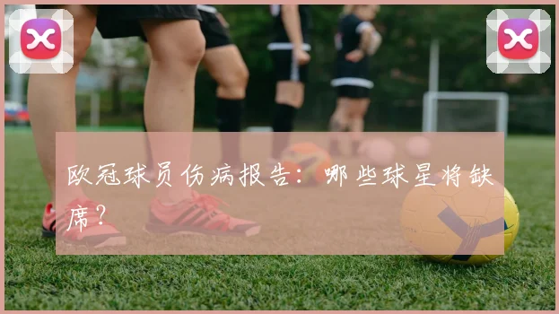 欧冠球员伤病报告：哪些球星将缺席？