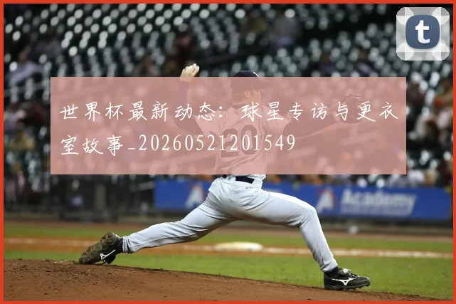 世界杯最新动态：球星专访与更衣室故事_20260521201549