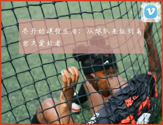 乔丹的退役生活：从球队老板到高尔夫爱好者