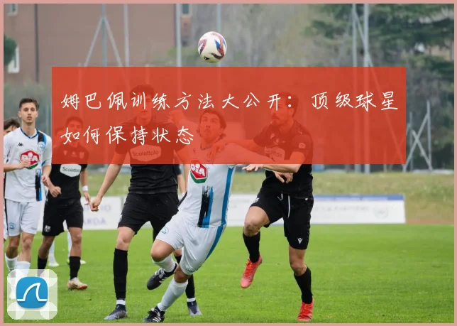 姆巴佩训练方法大公开：顶级球星如何保持状态