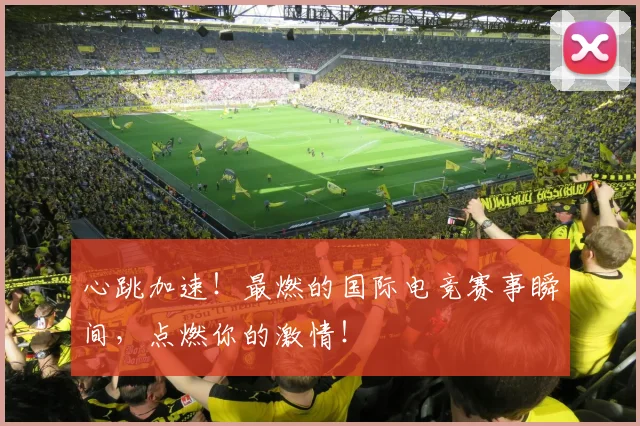 心跳加速！最燃的国际电竞赛事瞬间，点燃你的激情！