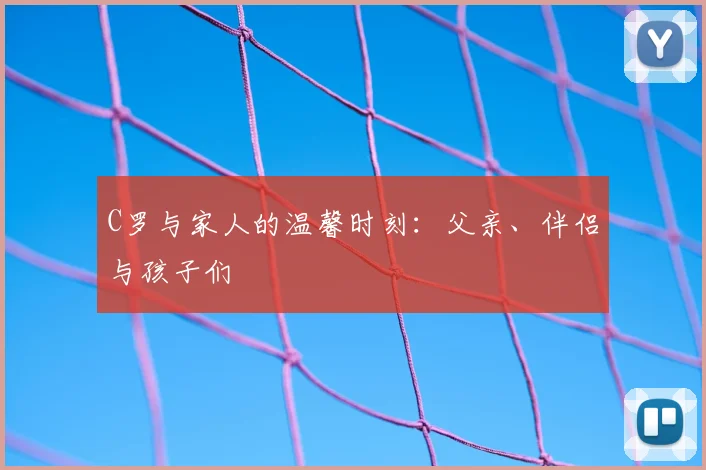 C罗与家人的温馨时刻：父亲、伴侣与孩子们