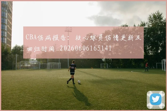 CBA伤病报告:核心球员伤情更新及回归时间_20260606165141