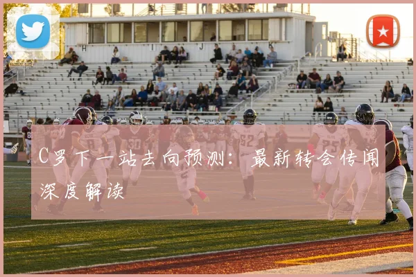 C罗下一站去向预测：最新转会传闻深度解读