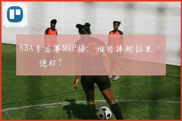 NBA季后赛MVP榜：谁将捧起拉里·伯德杯？