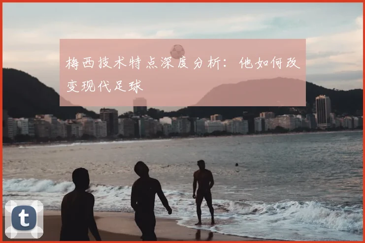 梅西技术特点深度分析：他如何改变现代足球