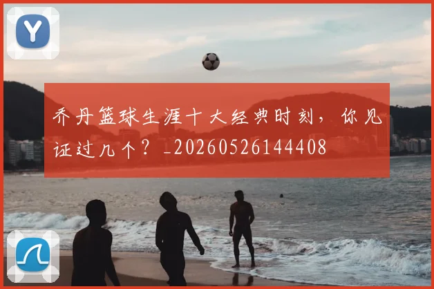 乔丹篮球生涯十大经典时刻，你见证过几个？_20260526144408