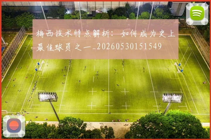 梅西技术特点解析：如何成为史上最佳球员之一_20260530151549