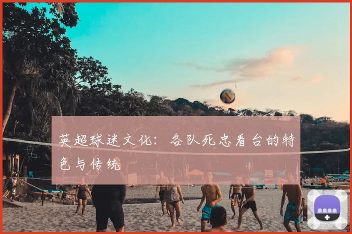 英超球迷文化:各队死忠看台的特色与传统