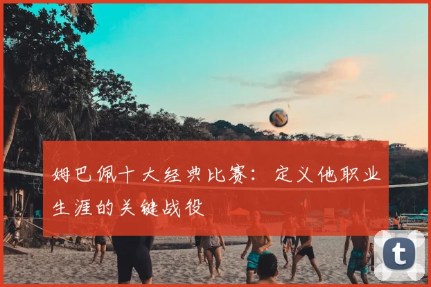 姆巴佩十大经典比赛：定义他职业生涯的关键战役