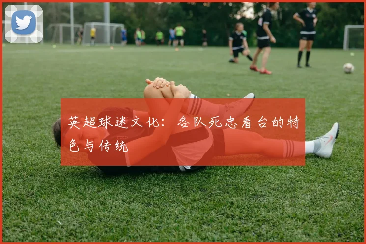英超球迷文化:各队死忠看台的特色与传统