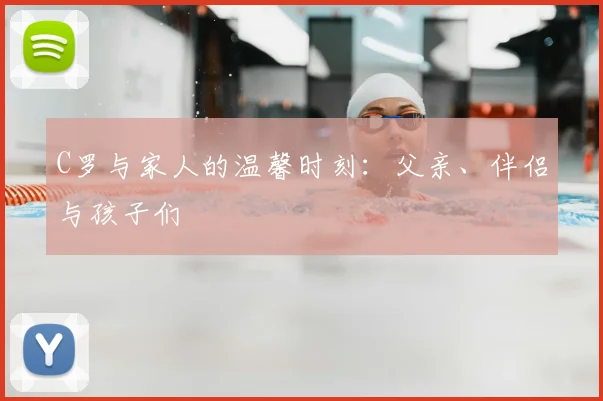 C罗与家人的温馨时刻：父亲、伴侣与孩子们