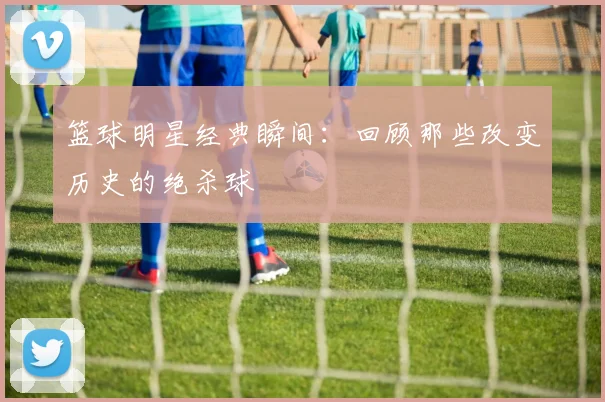 篮球明星经典瞬间：回顾那些改变历史的绝杀球